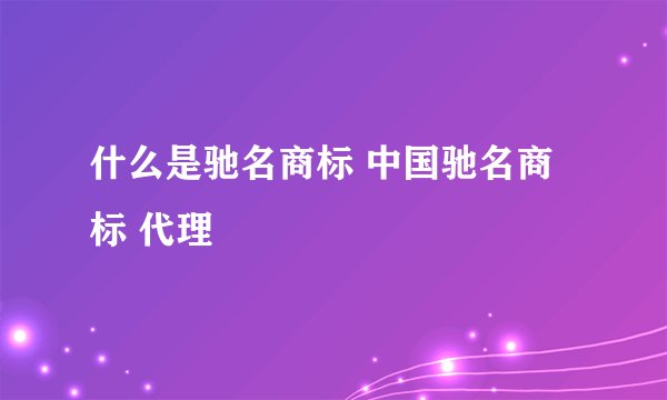 什么是驰名商标 中国驰名商标 代理