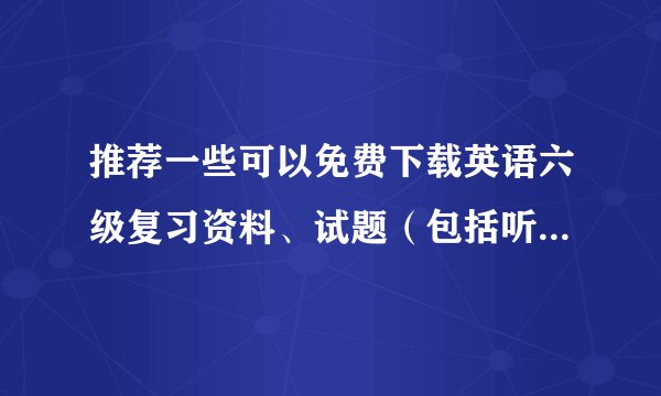 推荐一些可以免费下载英语六级复习资料、试题（包括听力）的地方