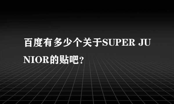 百度有多少个关于SUPER JUNIOR的贴吧？