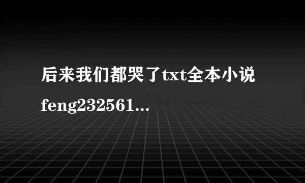 后来我们都哭了txt全本小说 feng232561@qq，com 哪位大神发一个