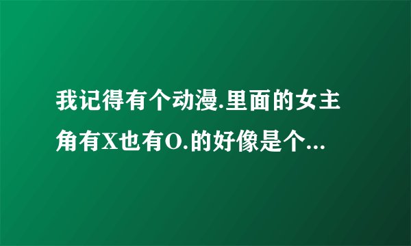 我记得有个动漫.里面的女主角有X也有O.的好像是个阴阳人.这部动漫的名字叫什么. 请和谐的人物来解答.
