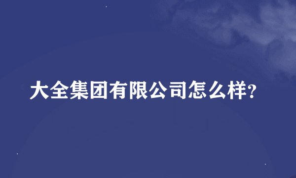 大全集团有限公司怎么样？