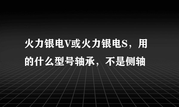 火力银电V或火力银电S，用的什么型号轴承，不是侧轴