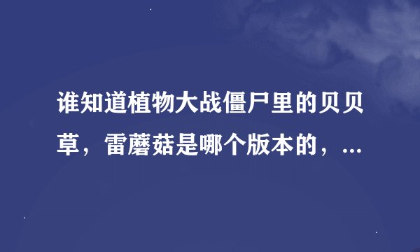 谁知道植物大战僵尸里的贝贝草，雷蘑菇是哪个版本的，有知道的发一下吧，谢谢啊