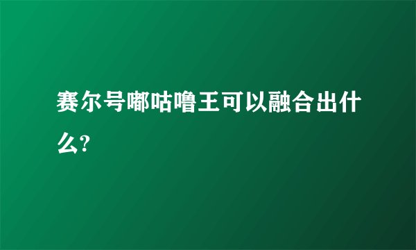 赛尔号嘟咕噜王可以融合出什么?