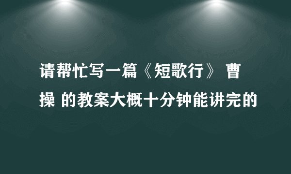 请帮忙写一篇《短歌行》 曹操 的教案大概十分钟能讲完的