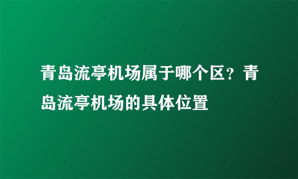 青岛流亭机场属于哪个区？青岛流亭机场的具体位置
