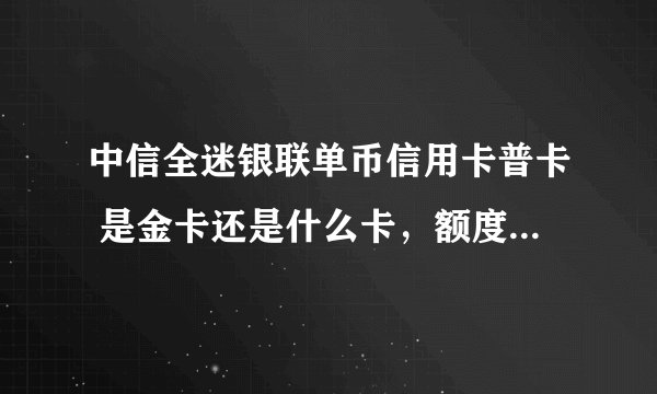 中信全迷银联单币信用卡普卡 是金卡还是什么卡，额度范围大概是多少到多少