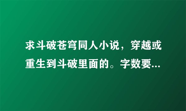 求斗破苍穹同人小说，穿越或重生到斗破里面的。字数要多。有完结的最好 求推荐几本。谢谢了。
