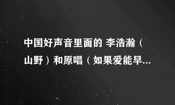 中国好声音里面的 李浩瀚（山野）和原唱（如果爱能早些说出来）的山野是一个人吗？