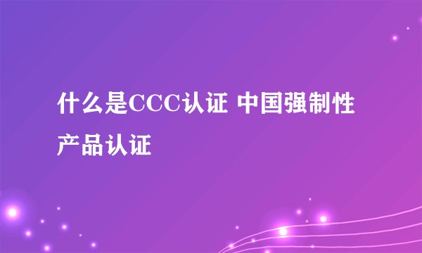 什么是CCC认证 中国强制性产品认证