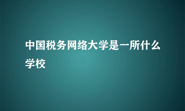 中国税务网络大学是一所什么学校