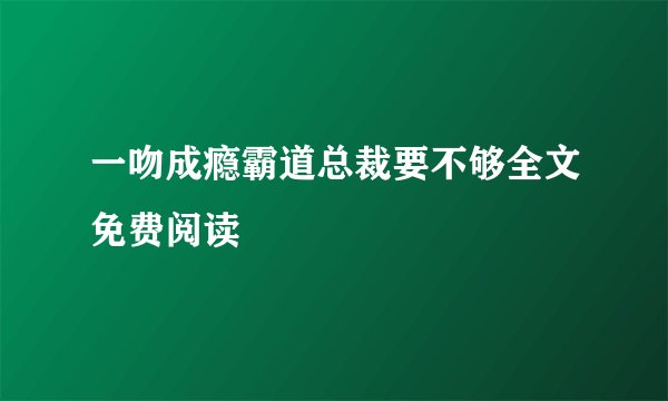 一吻成瘾霸道总裁要不够全文免费阅读