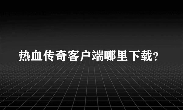 热血传奇客户端哪里下载？