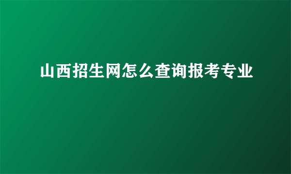 山西招生网怎么查询报考专业