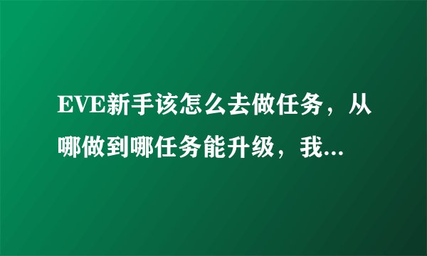 EVE新手该怎么去做任务，从哪做到哪任务能升级，我做了几天任务了，还是只能接到1级任务。怎么升任务级？