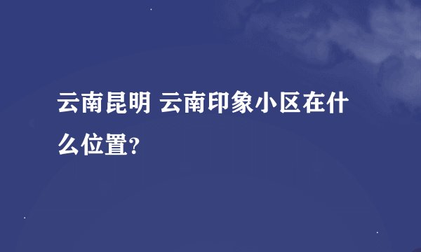 云南昆明 云南印象小区在什么位置？
