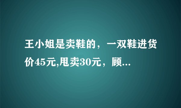 王小姐是卖鞋的,一双鞋进货价45元,甩卖30元,顾客来买两双鞋给了张100元,王小姐没零钱,于是找
