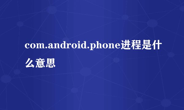 com.android.phone进程是什么意思