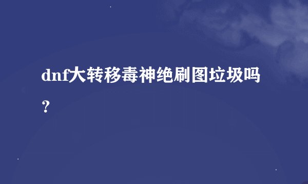 dnf大转移毒神绝刷图垃圾吗？