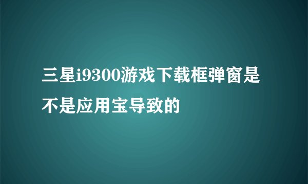 三星i9300游戏下载框弹窗是不是应用宝导致的