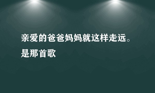亲爱的爸爸妈妈就这样走远。是那首歌