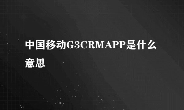 中国移动G3CRMAPP是什么意思