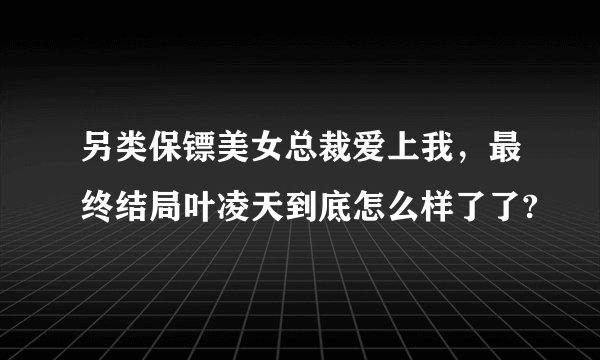 另类保镖美女总裁爱上我，最终结局叶凌天到底怎么样了了?