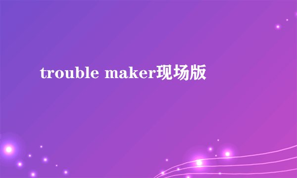trouble maker现场版
