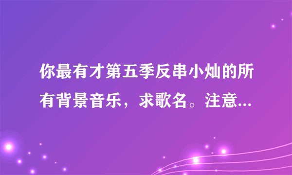 你最有才第五季反串小灿的所有背景音乐，求歌名。注意是是第五季！！!（找对的有高赏）