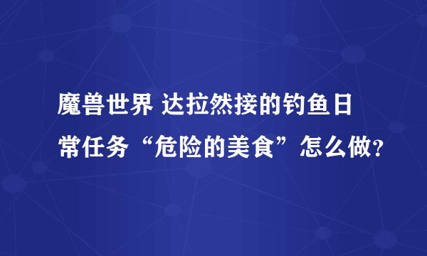 魔兽世界 达拉然接的钓鱼日常任务“危险的美食”怎么做？