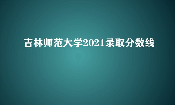 吉林师范大学2021录取分数线