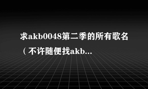 求akb0048第二季的所有歌名（不许随便找akb的歌，要按顺序！）