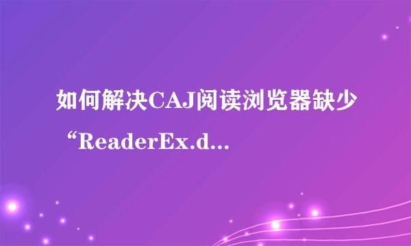 如何解决CAJ阅读浏览器缺少“ReaderEx.dll文件”的问题！？