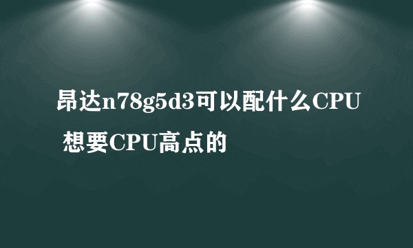 昂达n78g5d3可以配什么CPU 想要CPU高点的