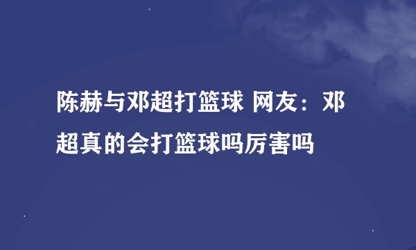 陈赫与邓超打篮球 网友：邓超真的会打篮球吗厉害吗