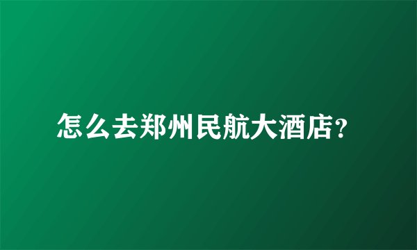 怎么去郑州民航大酒店？