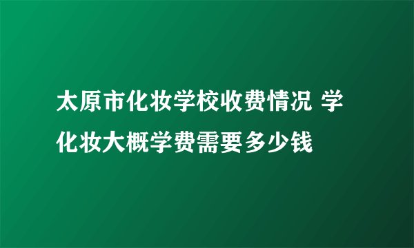 太原市化妆学校收费情况 学化妆大概学费需要多少钱