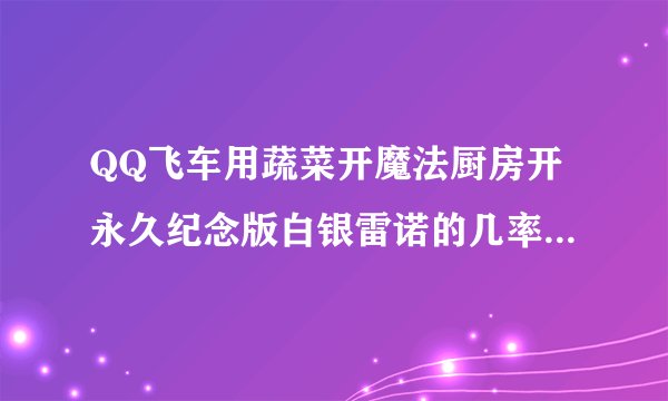 QQ飞车用蔬菜开魔法厨房开永久纪念版白银雷诺的几率大吗，谁开过，一般要几个才能中？？