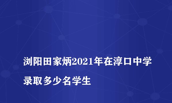 
浏阳田家炳2021年在淳口中学录取多少名学生

