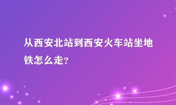 从西安北站到西安火车站坐地铁怎么走？