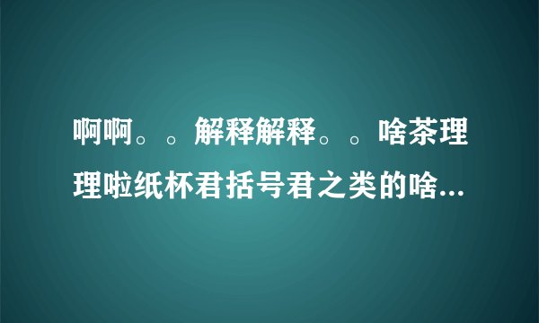 啊啊。。解释解释。。啥茶理理啦纸杯君括号君之类的啥国人啥的 原以为括号君他们都是一些乱七八糟不正经