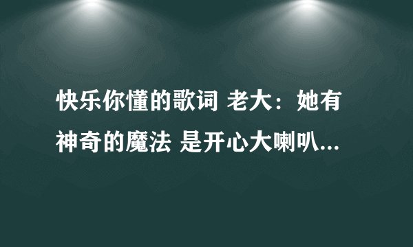 快乐你懂的歌词 老大：她有神奇的魔法 是开心大喇叭 让我的世界千变万化 李：她是旋转的木马 有彩色的烟花