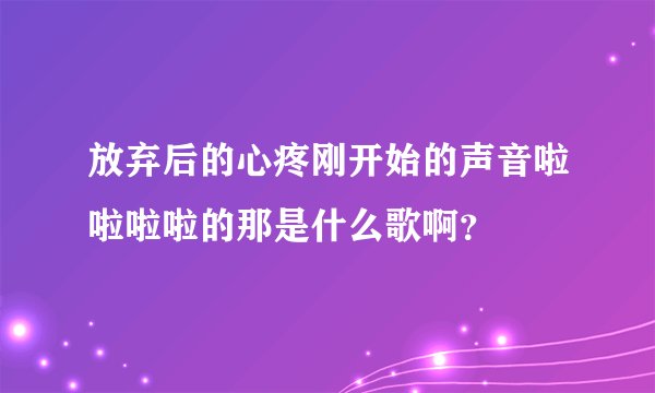 放弃后的心疼刚开始的声音啦啦啦啦的那是什么歌啊？