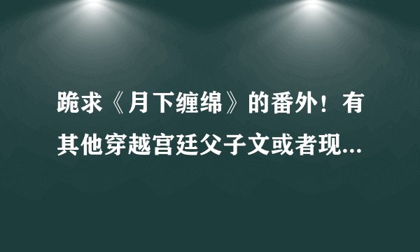 跪求《月下缠绵》的番外！有其他穿越宫廷父子文或者现代温馨父子文也给我吧！