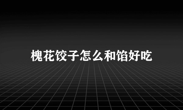 槐花饺子怎么和馅好吃