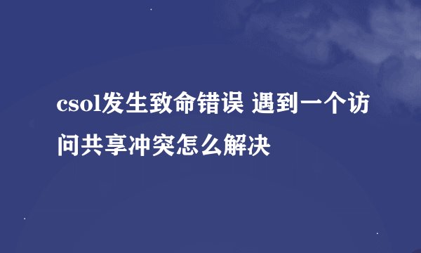 csol发生致命错误 遇到一个访问共享冲突怎么解决