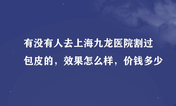 有没有人去上海九龙医院割过包皮的，效果怎么样，价钱多少