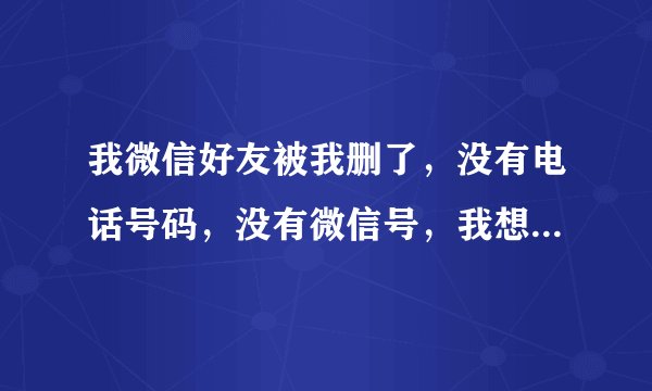 我微信好友被我删了，没有电话号码，没有微信号，我想了很多办法还是找不到他怎么办？