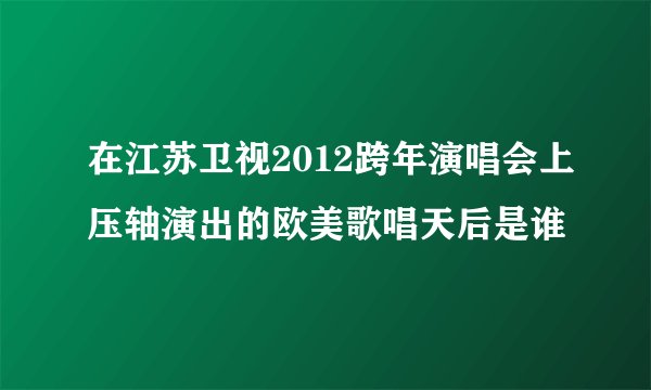 在江苏卫视2012跨年演唱会上压轴演出的欧美歌唱天后是谁